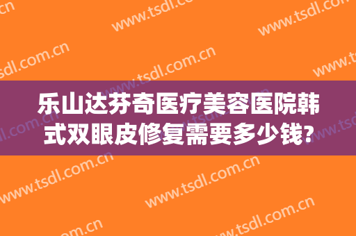乐山达芬奇医疗美容医院韩式双眼皮修复需要多少钱?好不好?(双眼皮做修复要收费吗)