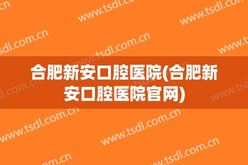 合肥新安口腔医院(合肥新安口腔医院官网)