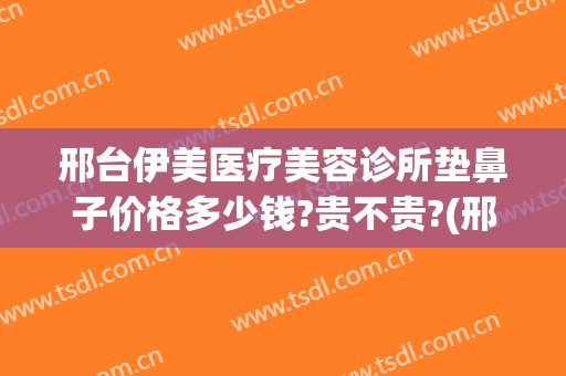 邢台伊美医疗美容诊所垫鼻子价格多少钱?贵不贵?(邢台医疗美容医院)