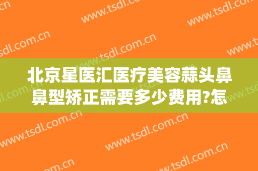 北京星医汇医疗美容蒜头鼻鼻型矫正需要多少费用?怎么样?(星医美整形医院)