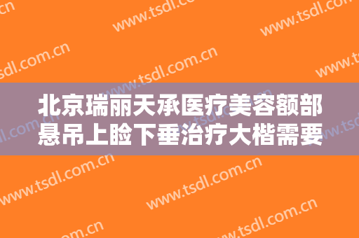 北京瑞丽天承医疗美容额部悬吊上睑下垂治疗大楷需要多少费用?效果怎么样?