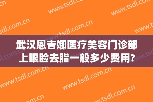 武汉恩吉娜医疗美容门诊部上眼睑去脂一般多少费用?有哪些优势?(武汉恩吉娜医疗美容医院怎么样)