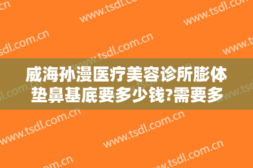 威海孙漫医疗美容诊所膨体垫鼻基底要多少钱?需要多久恢复?