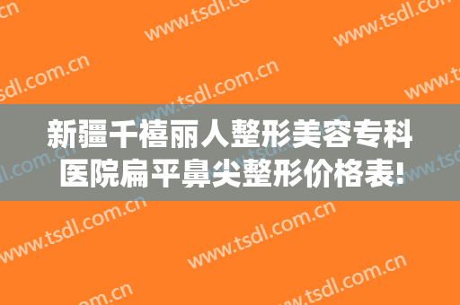 新疆千禧丽人整形美容专科医院扁平鼻尖整形价格表!效果怎么样?(乌鲁木齐千禧丽人整形医院)