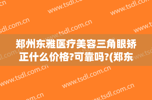 郑州东雅医疗美容三角眼矫正什么价格?可靠吗?(郑东美眼整形医院)