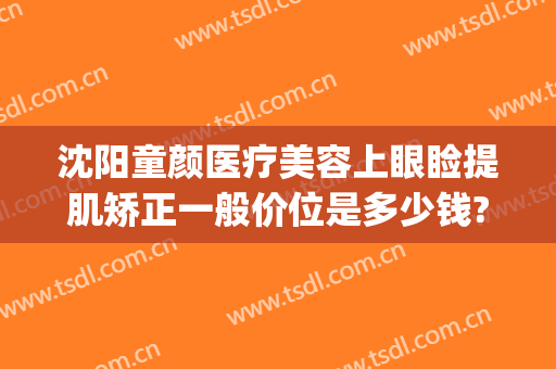 沈阳童颜医疗美容上眼睑提肌矫正一般价位是多少钱?怎么样?(童颜医美整形医院)