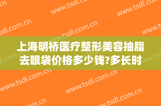 上海明桥医疗整形美容抽脂去眼袋价格多少钱?多长时间恢复?(医院眼皮抽脂多少钱)