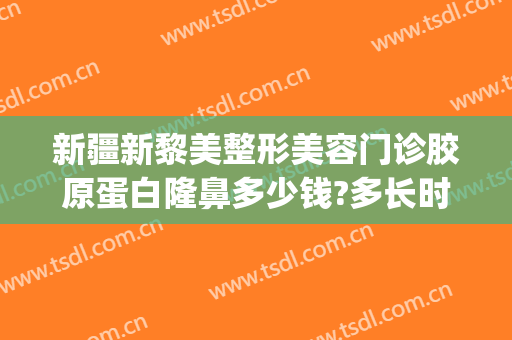 新疆新黎美整形美容门诊胶原蛋白隆鼻多少钱?多长时间恢复?(新疆黎美整形医院怎么样)