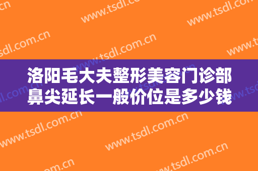 洛阳毛大夫整形美容门诊部鼻尖延长一般价位是多少钱?需要多久恢复?