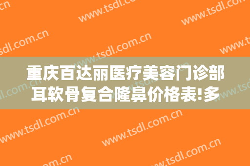 重庆百达丽医疗美容门诊部耳软骨复合隆鼻价格表!多长时间恢复?(重庆百达丽医疗美容好不好)