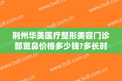 荆州华美医疗整形美容门诊部宽鼻价格多少钱?多长时间恢复?(荆州华美整形美容医院电话号码)