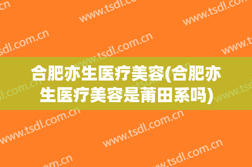 合肥亦生医疗美容(合肥亦生医疗美容是莆田系吗)