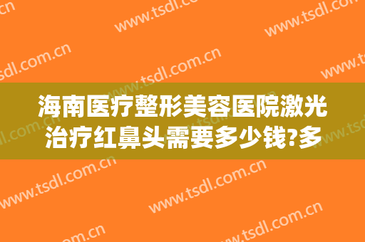海南医疗整形美容医院激光治疗红鼻头需要多少钱?多长时间恢复?(鼻部激光治疗一次多少钱)