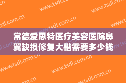 常德爱思特医疗美容医院鼻翼缺损修复大楷需要多少钱?效果怎么样?(常德鼻翼缩小医院 爱思特美您)