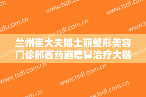 兰州崔大夫博士丽整形美容门诊部西药酒糟鼻治疗大楷需要多少费用?有哪些优势?