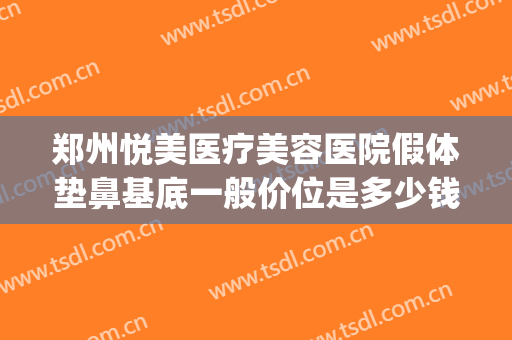 郑州悦美医疗美容医院假体垫鼻基底一般价位是多少钱?有哪些优势?(假体垫鼻基底费用)