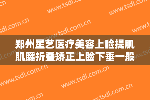 郑州星艺医疗美容上睑提肌肌腱折叠矫正上睑下垂一般多少钱?靠谱吗?