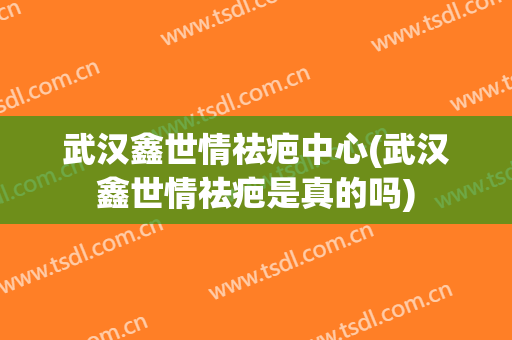 武汉鑫世情祛疤中心(武汉鑫世情祛疤是真的吗)
