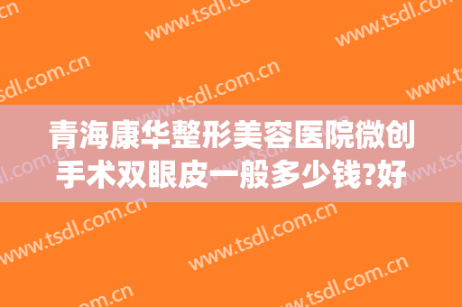 青海康华整形美容医院微创手术双眼皮一般多少钱?好不好?(康美割双眼皮多少钱)