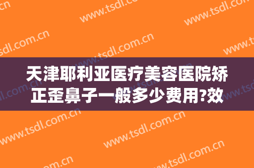 天津耶利亚医疗美容医院矫正歪鼻子一般多少费用?效果怎么样?(歪鼻矫正去医院还是美容机构)