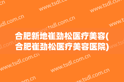 合肥新地崔劲松医疗美容(合肥崔劲松医疗美容医院)