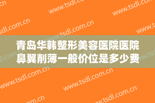 青岛华韩整形美容医院医院鼻翼削薄一般价位是多少费用?靠谱吗?(山东青岛整形医院)