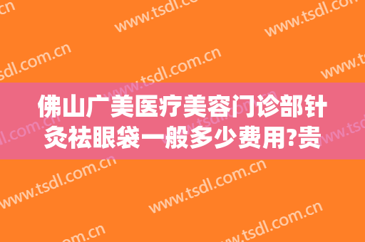 佛山广美医疗美容门诊部针灸祛眼袋一般多少费用?贵不贵?(广东哪家医院去眼袋好)
