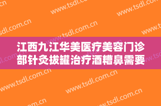 江西九江华美医疗美容门诊部针灸拔罐治疗酒糟鼻需要多少钱?贵不贵?