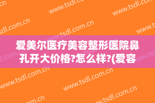 爱美尔医疗美容整形医院鼻孔开大价格?怎么样?(爱容整形医院好)