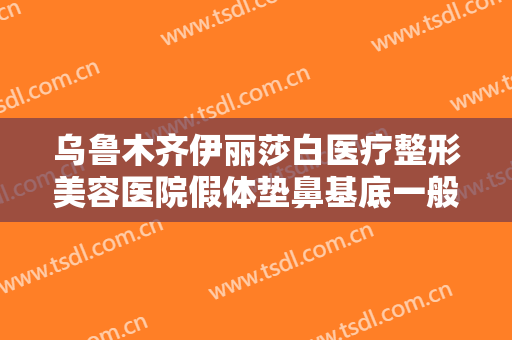 乌鲁木齐伊丽莎白医疗整形美容医院假体垫鼻基底一般价位是多少费用?可靠吗?