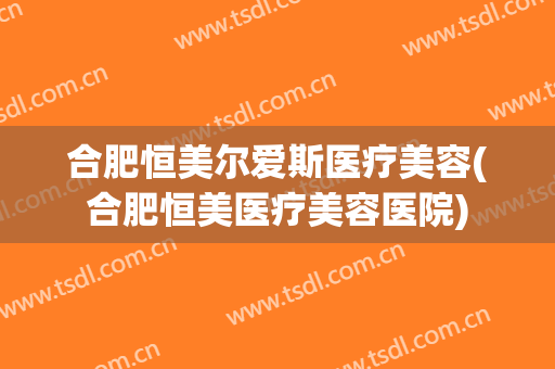 合肥恒美尔爱斯医疗美容(合肥恒美医疗美容医院)