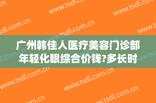 广州韩佳人医疗美容门诊部年轻化眼综合价钱?多长时间恢复?(广州韩后医疗整形电话)
