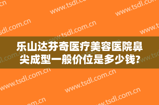 乐山达芬奇医疗美容医院鼻尖成型一般价位是多少钱?多长时间恢复?