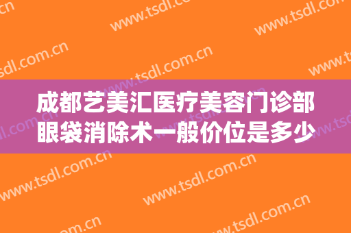 成都艺美汇医疗美容门诊部眼袋消除术一般价位是多少?靠谱吗?(医美整形去多少钱眼袋)