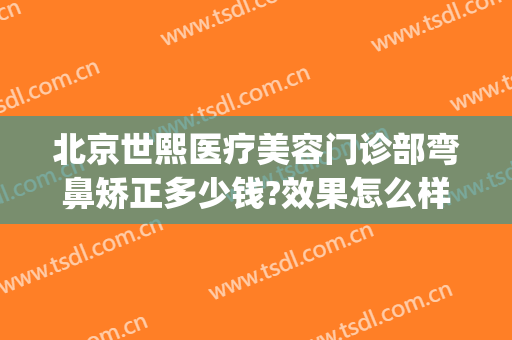 北京世熙医疗美容门诊部弯鼻矫正多少钱?效果怎么样?(熙之美容整形医院)