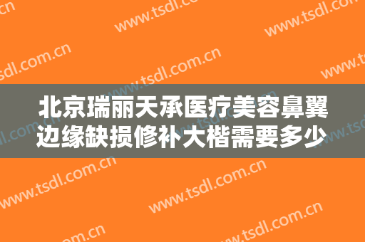 北京瑞丽天承医疗美容鼻翼边缘缺损修补大楷需要多少钱?可靠吗?