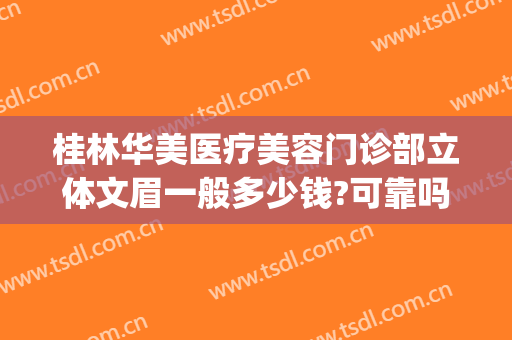 桂林华美医疗美容门诊部立体文眉一般多少钱?可靠吗?(桂林华美美容医院怎么样)