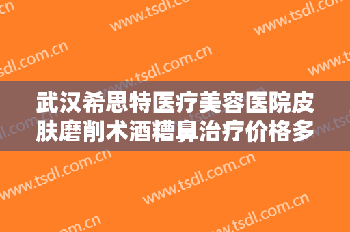 武汉希思特医疗美容医院皮肤磨削术酒糟鼻治疗价格多少钱?贵不贵?