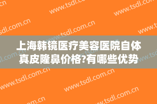 上海韩镜医疗美容医院自体真皮隆鼻价格?有哪些优势?(上海韩镜整形医院怎么样)