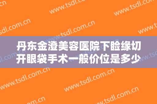 丹东金澄美容医院下睑缘切开眼袋手术一般价位是多少钱?多长时间恢复?