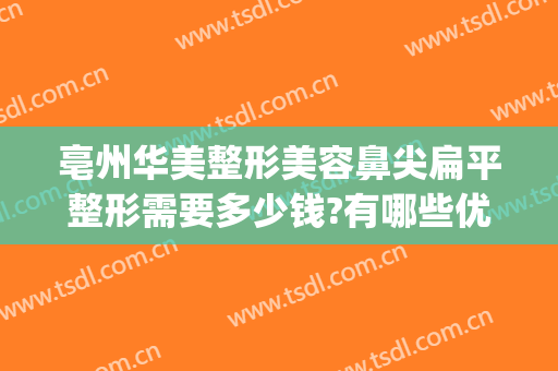 亳州华美整形美容鼻尖扁平整形需要多少钱?有哪些优势?(亳州美容整形医院哪家好)