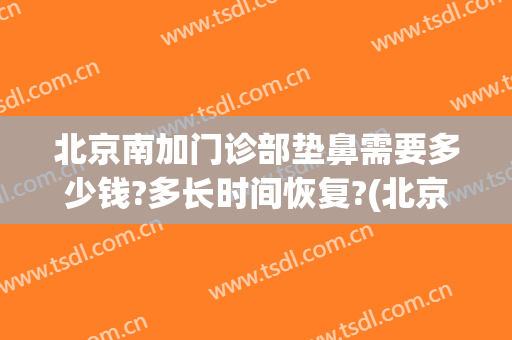 北京南加门诊部垫鼻需要多少钱?多长时间恢复?(北京垫鼻子多少钱)