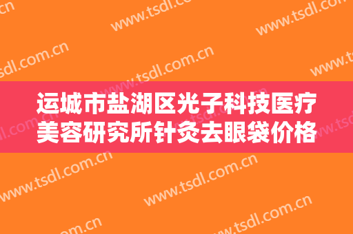 运城市盐湖区光子科技医疗美容研究所针灸去眼袋价格?靠谱吗?