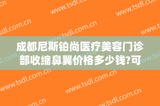 成都尼斯铂尚医疗美容门诊部收缩鼻翼价格多少钱?可靠吗?(成都尼斯铂尚整形美容医院地址)