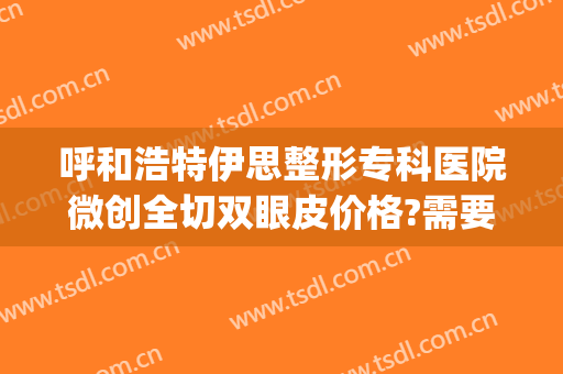 呼和浩特伊思整形专科医院微创全切双眼皮价格?需要多久恢复?(呼和浩特市第一医院割双眼皮)