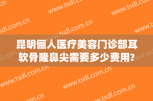 昆明俪人医疗美容门诊部耳软骨隆鼻尖需要多少费用?好不好?(医院做耳软骨隆鼻多少钱)