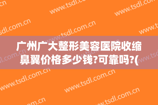 广州广大整形美容医院收缩鼻翼价格多少钱?可靠吗?(整形医院缩小鼻翼需要多少钱)