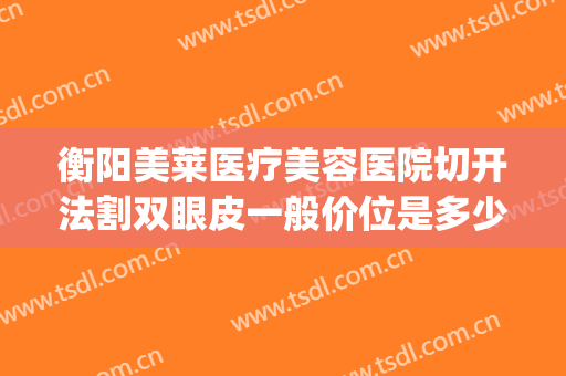 衡阳美莱医疗美容医院切开法割双眼皮一般价位是多少?有哪些优势?(切割双眼皮费用)