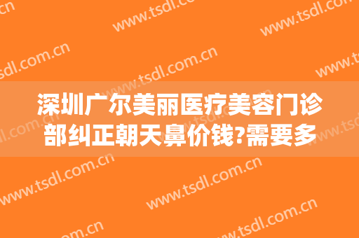深圳广尔美丽医疗美容门诊部纠正朝天鼻价钱?需要多久恢复?(深圳广尔美丽医疗美容医院好不好)