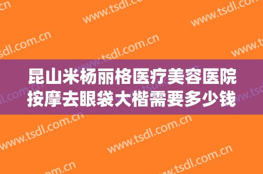 昆山米杨丽格医疗美容医院按摩去眼袋大楷需要多少钱?靠谱吗?(昆山米扬丽格医疗美容门诊部)